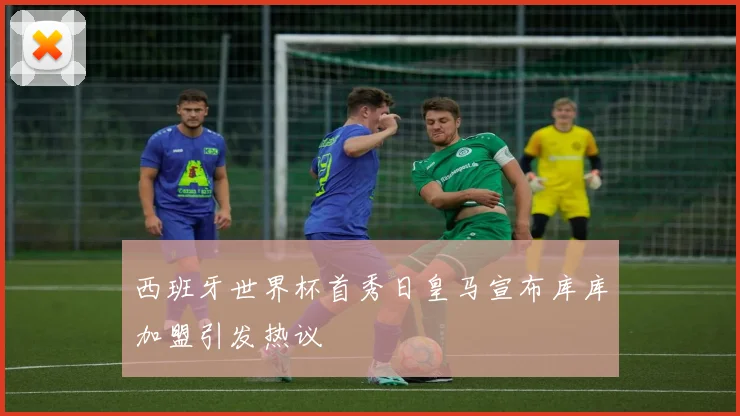 西班牙世界杯首秀日皇马宣布库库加盟引发热议