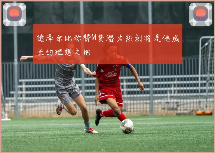 德泽尔比称赞M费潜力热刺将是他成长的理想之地