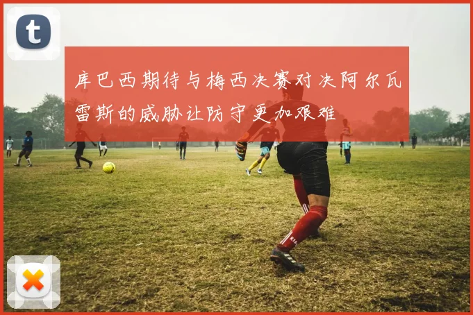 库巴西期待与梅西决赛对决阿尔瓦雷斯的威胁让防守更加艰难