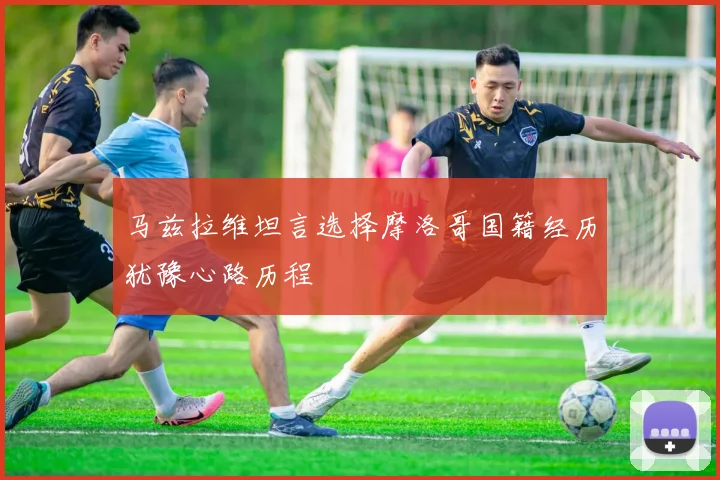 马兹拉维坦言选择摩洛哥国籍经历犹豫心路历程