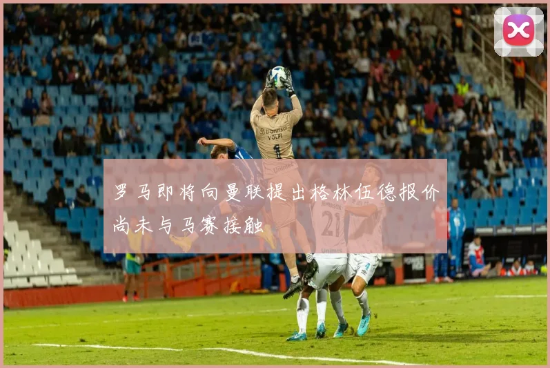 罗马即将向曼联提出格林伍德报价尚未与马赛接触