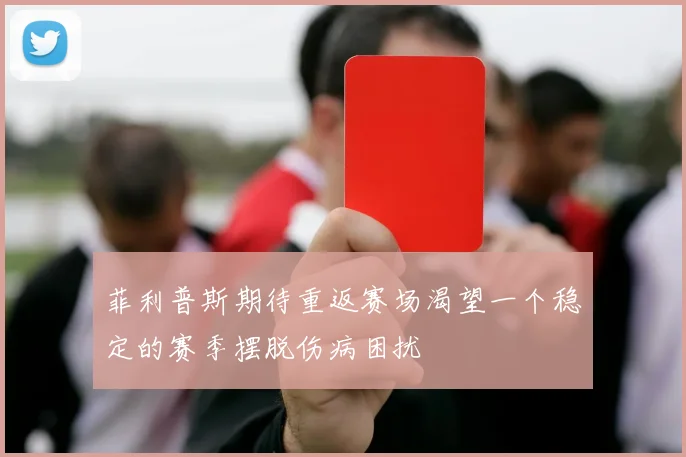菲利普斯期待重返赛场渴望一个稳定的赛季摆脱伤病困扰