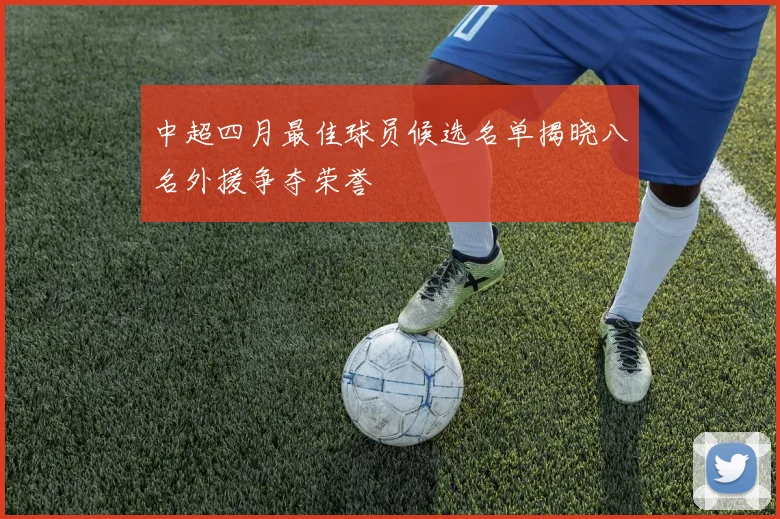 中超四月最佳球员候选名单揭晓八名外援争夺荣誉