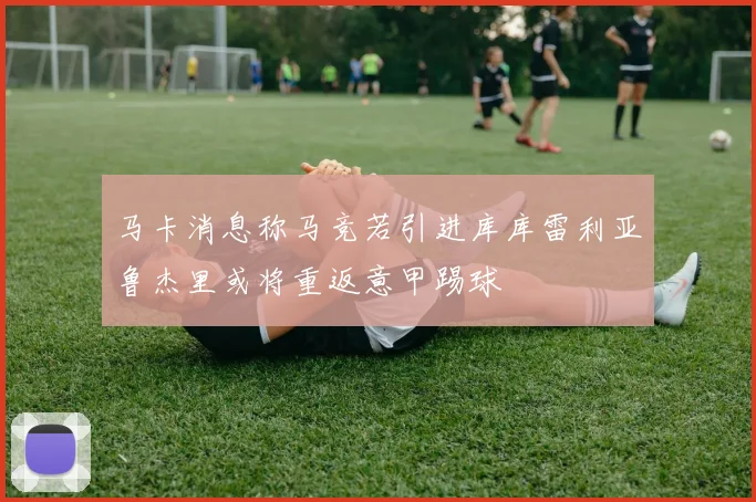 马卡消息称马竞若引进库库雷利亚鲁杰里或将重返意甲踢球