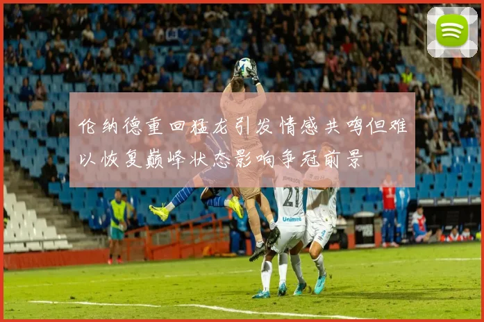 伦纳德重回猛龙引发情感共鸣但难以恢复巅峰状态影响争冠前景