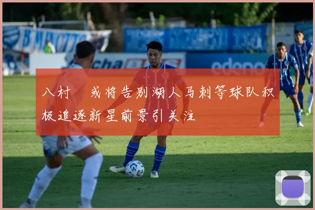 八村塁或将告别湖人马刺等球队积极追逐新星前景引关注