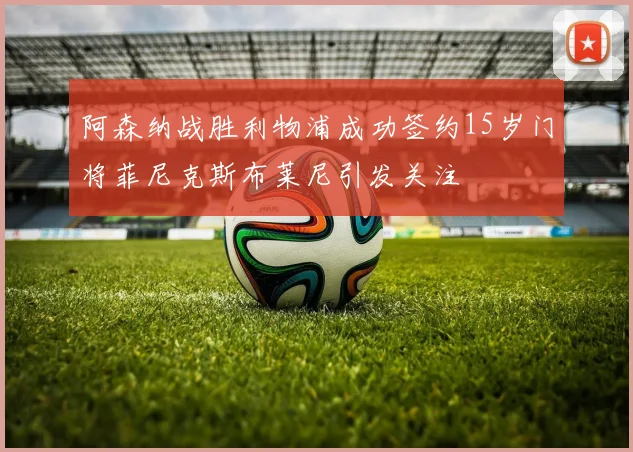 阿森纳战胜利物浦成功签约15岁门将菲尼克斯布莱尼引发关注