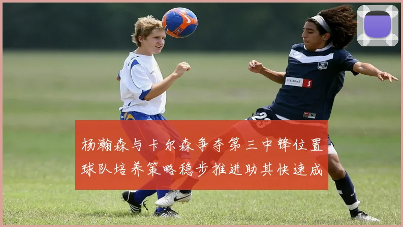 杨瀚森与卡尔森争夺第三中锋位置球队培养策略稳步推进助其快速成长