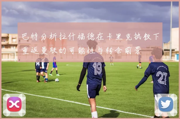 巴特分析拉什福德在卡里克执教下重返曼联的可能性与转会前景
