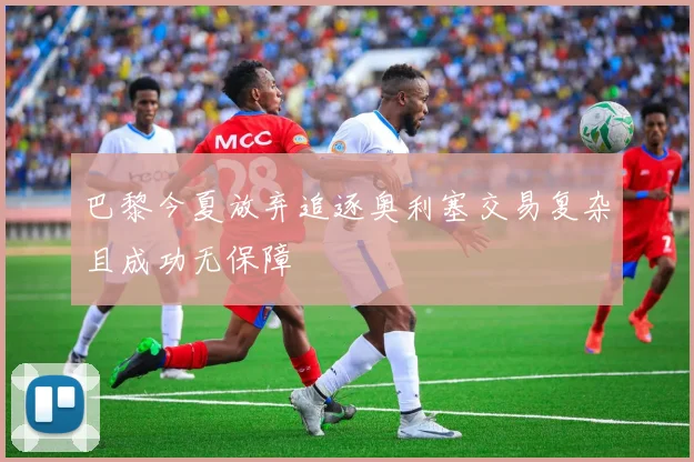 巴黎今夏放弃追逐奥利塞交易复杂且成功无保障